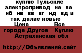 куплю Тульские электропривод  на, ва, нб, нв, вв, вг, нд, вд и так далие новые   › Цена ­ 85 500 - Все города Другое » Куплю   . Астраханская обл.